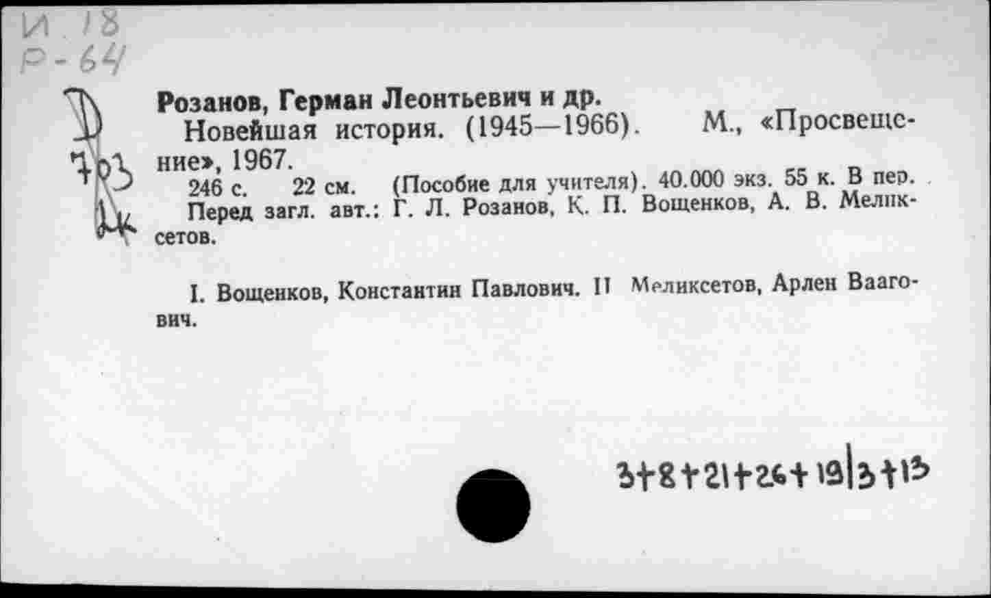 ﻿И /8
Р-64

Розанов, Герман Леонтьевич и др.
Новейшая история. (1945—1966).	М., «Просвещение», 1967.	_
246 с 22 см. (Пособие для учителя). 40.000 экз. 55 к. В пер.
Перед загл. авт.: Г. Л. Розанов, К. П. Вощенков, А. В. Мелпк-сетов.
I. Вощенков, Константин Павлович. П Мрликсетов, Арлен Вааго-вич.
